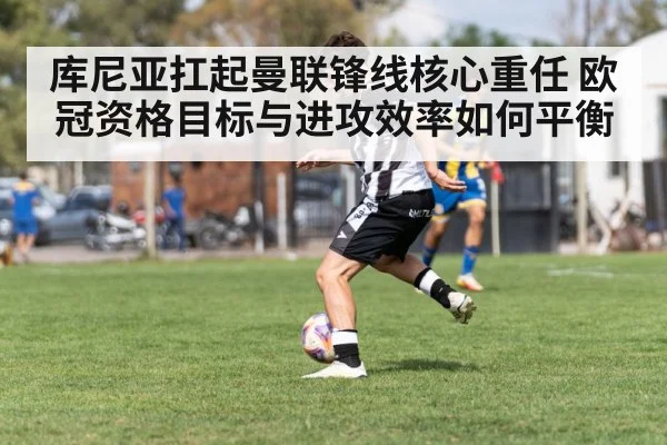 库尼亚扛起曼联锋线核心重任 欧冠资格目标与进攻效率如何平衡 | kaiyun