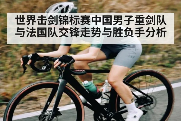 世界击剑锦标赛中国男子重剑队与法国队交锋走势与胜负手分析
